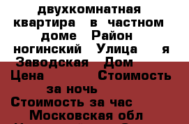 двухкомнатная  квартира   в  частном  доме › Район ­ ногинский › Улица ­ 2-я Заводская › Дом ­ 11 › Цена ­ 1 000 › Стоимость за ночь ­ 800 › Стоимость за час ­ 150 - Московская обл., Ногинский р-н, Старая Купавна г. Недвижимость » Квартиры аренда посуточно   . Московская обл.